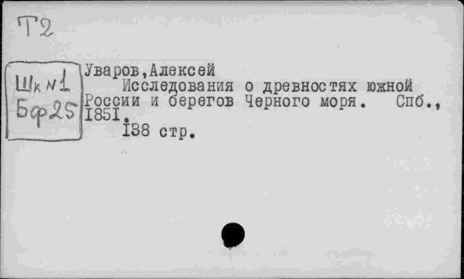 ﻿Шк А/1
С Of* -^OCG ЬфХ? 1851
'I Уваров, Алекс ей
Исследования о древностях южной России и берегов Черного моря. Спб.,
J 138 стр.